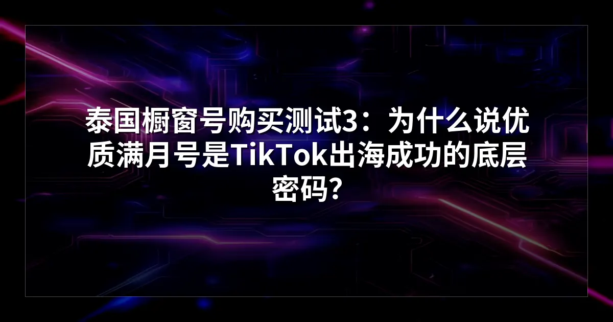 泰国橱窗号购买测试3：为什么说优质满月号是TikTok出海成功的底层密码？