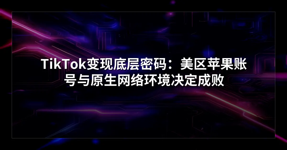 TikTok变现底层密码：美区苹果账号与原生网络环境决定成败