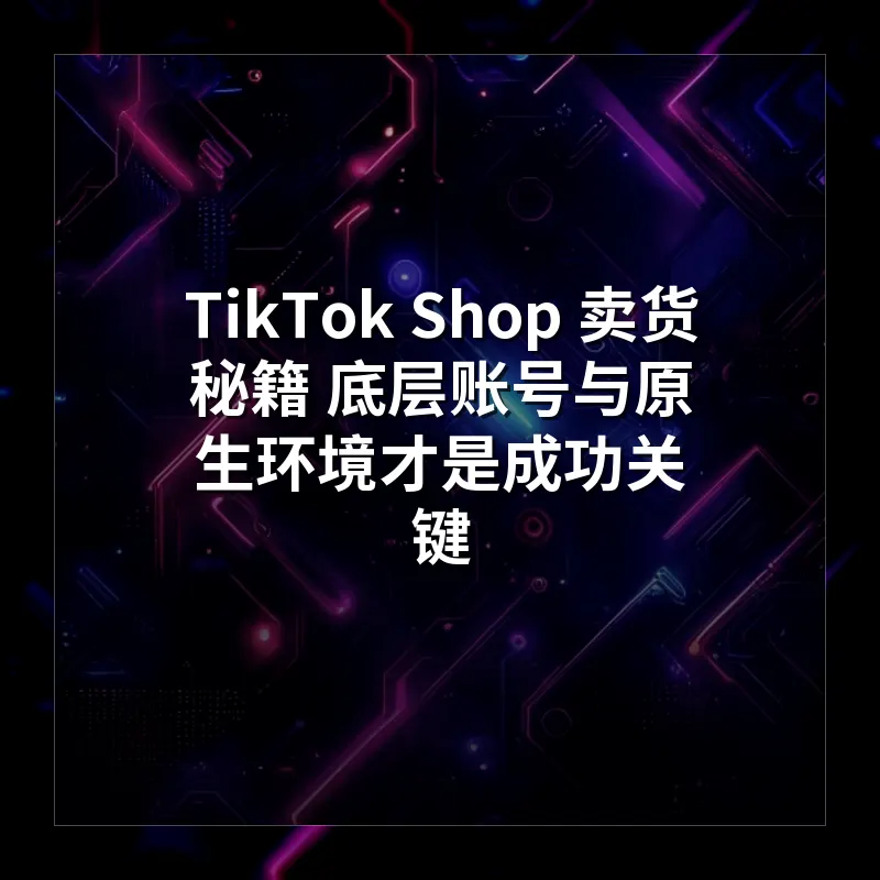 TikTok Shop 卖货秘籍 底层账号与原生环境才是成功关键
