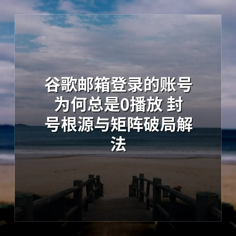 谷歌邮箱登录TikTok为何总是0播放 封号根源与矩阵破局解法 微软邮箱才是唯一出路