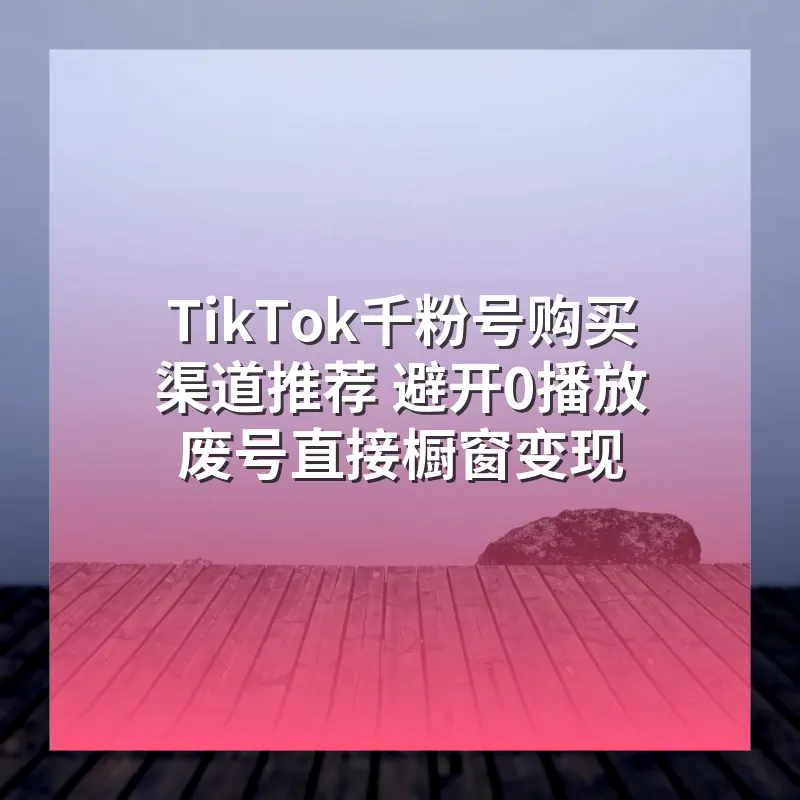 TikTok千粉号购买渠道推荐 避开0播放废号直接橱窗变现