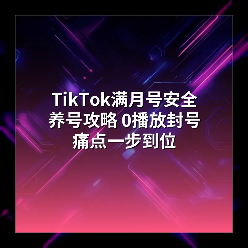 TikTok满月号安全养号攻略 0播放封号痛点一步到位