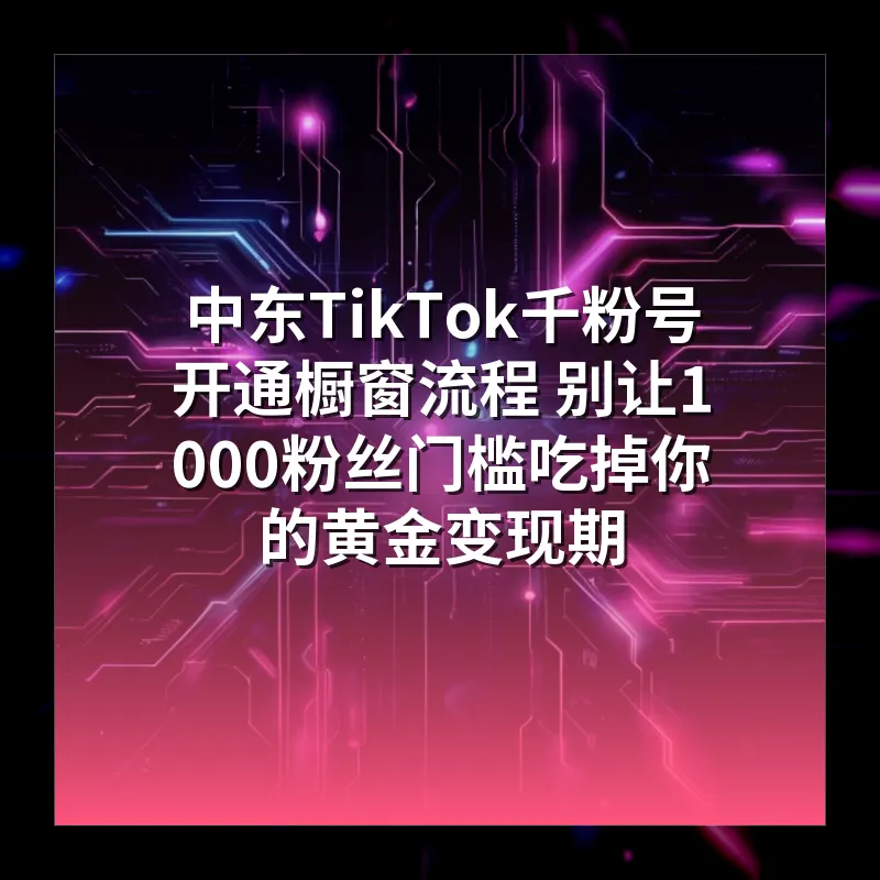 中东TikTok千粉号开通橱窗流程 别让1000粉丝门槛吃掉你的黄金变现期