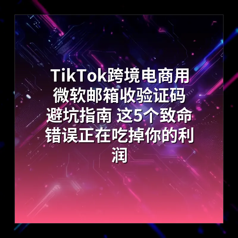 TikTok跨境电商用微软邮箱收验证码 避坑指南 这5个致命错误正在吃掉你的利润
