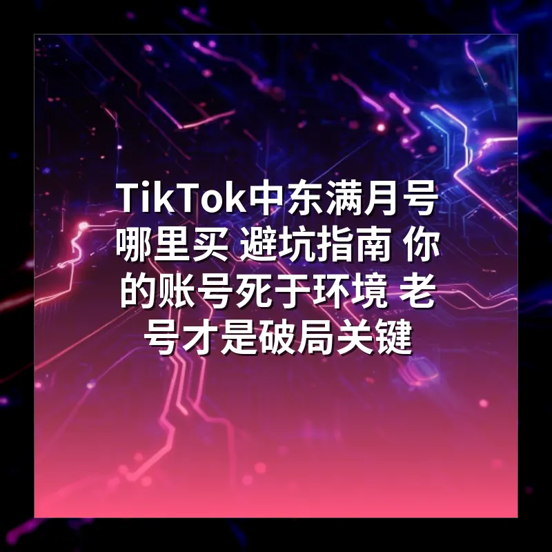 TikTok中东满月号哪里买 避坑指南 你的账号死于环境 老号才是破局关键
