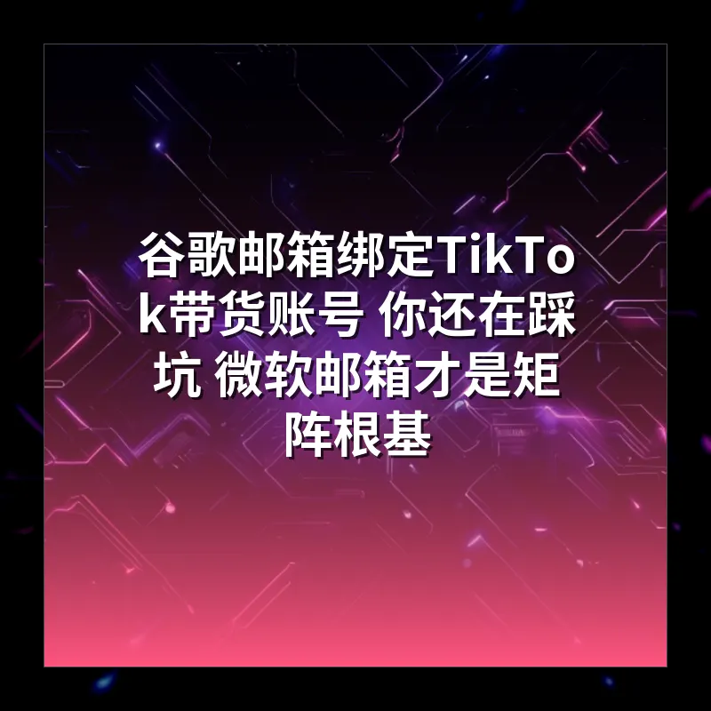 谷歌邮箱绑定TikTok带货账号 你还在踩坑 微软邮箱才是矩阵根基