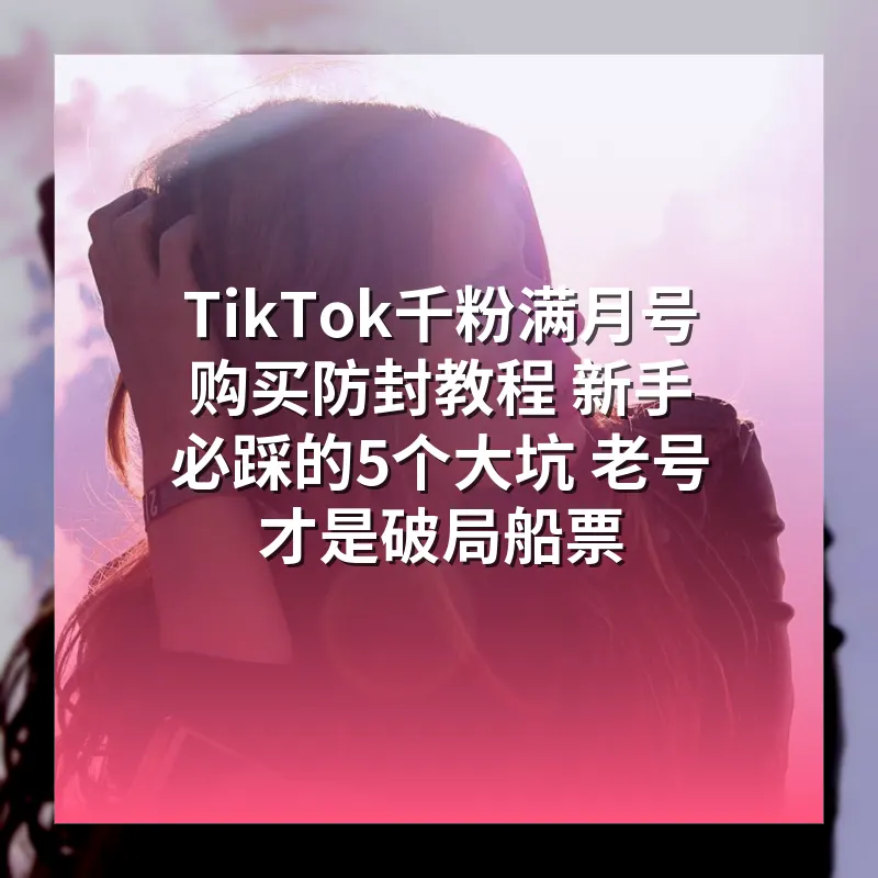 TikTok千粉满月号购买防封教程 新手必踩的5个大坑 老号才是破局船票