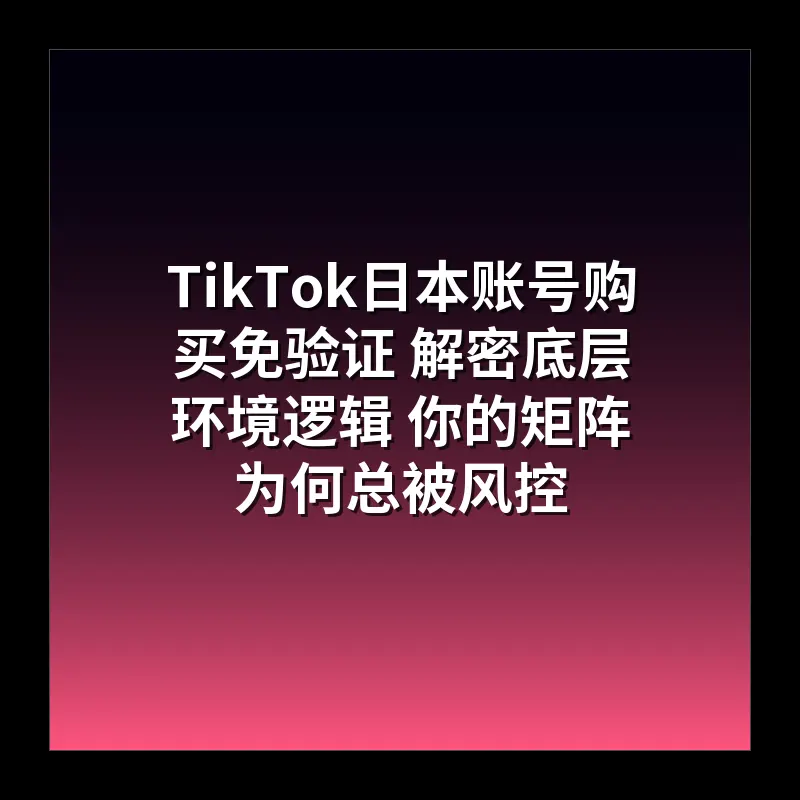 TikTok日本账号购买免验证 解密底层环境逻辑 你的矩阵为何总被风控