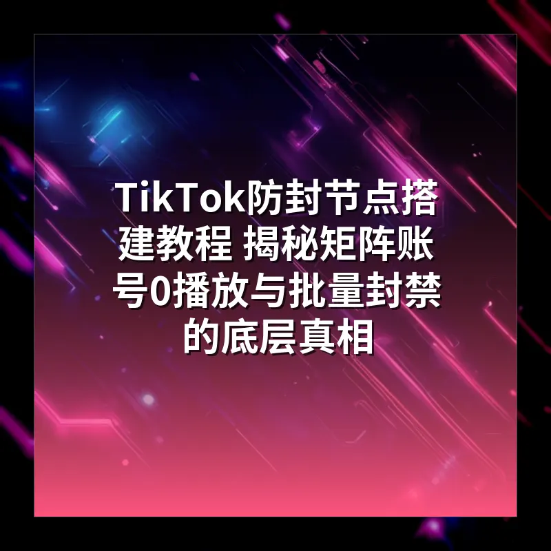 TikTok防封节点搭建教程 揭秘矩阵账号0播放与批量封禁的底层真相