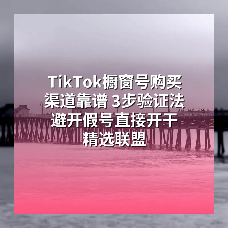 TikTok橱窗号购买渠道靠谱 3步验证法 避开假号直接开干精选联盟