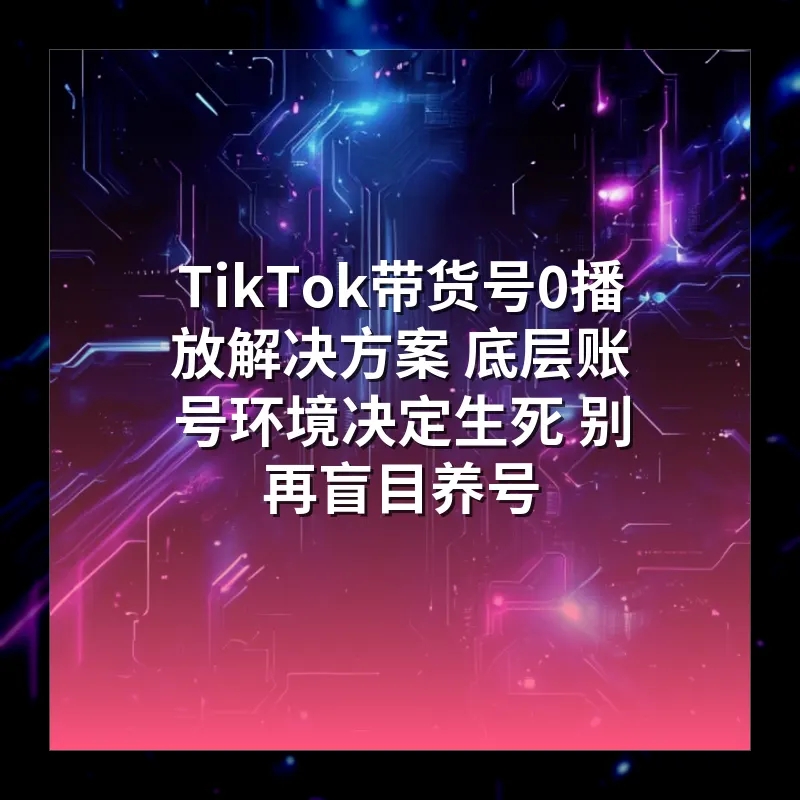 TikTok带货号0播放解决方案 底层账号环境决定生死 别再盲目养号