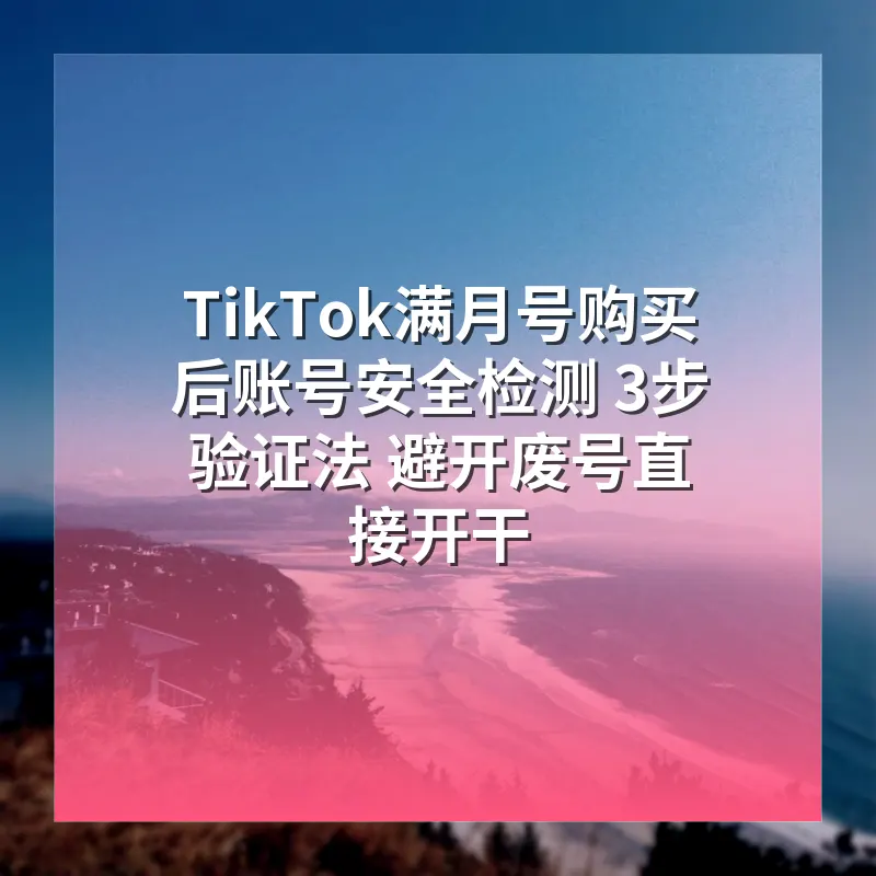 TikTok满月号购买后账号安全检测 3步验证法 避开废号直接开干