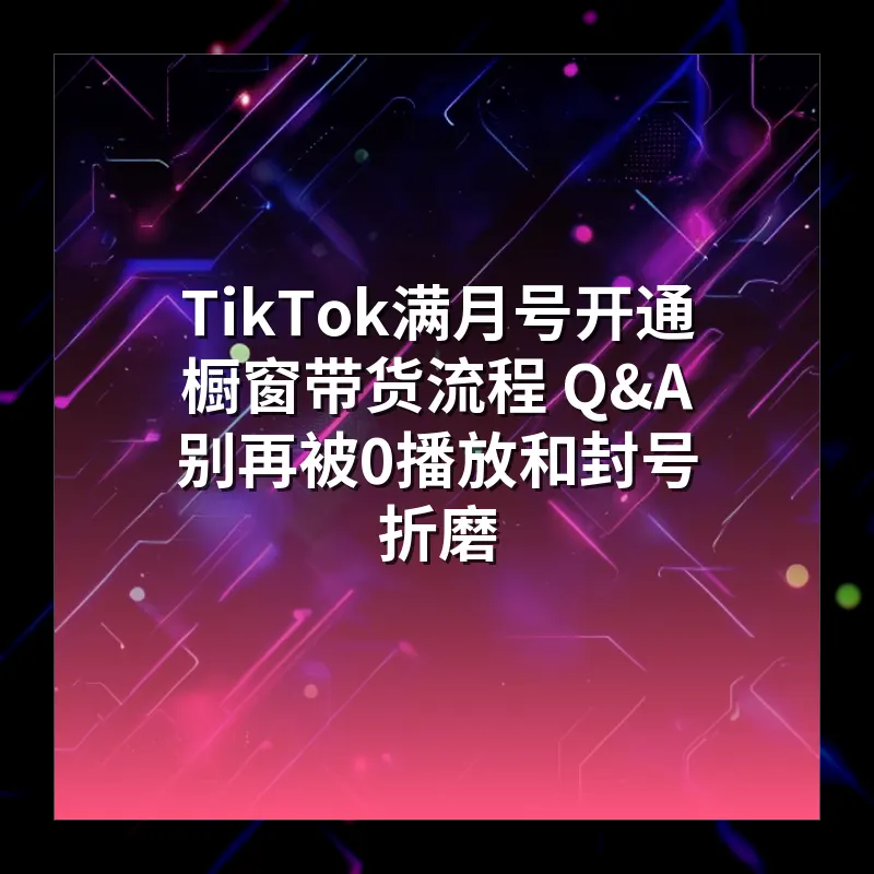 TikTok满月号开通橱窗带货流程 Q&A 别再被0播放和封号折磨