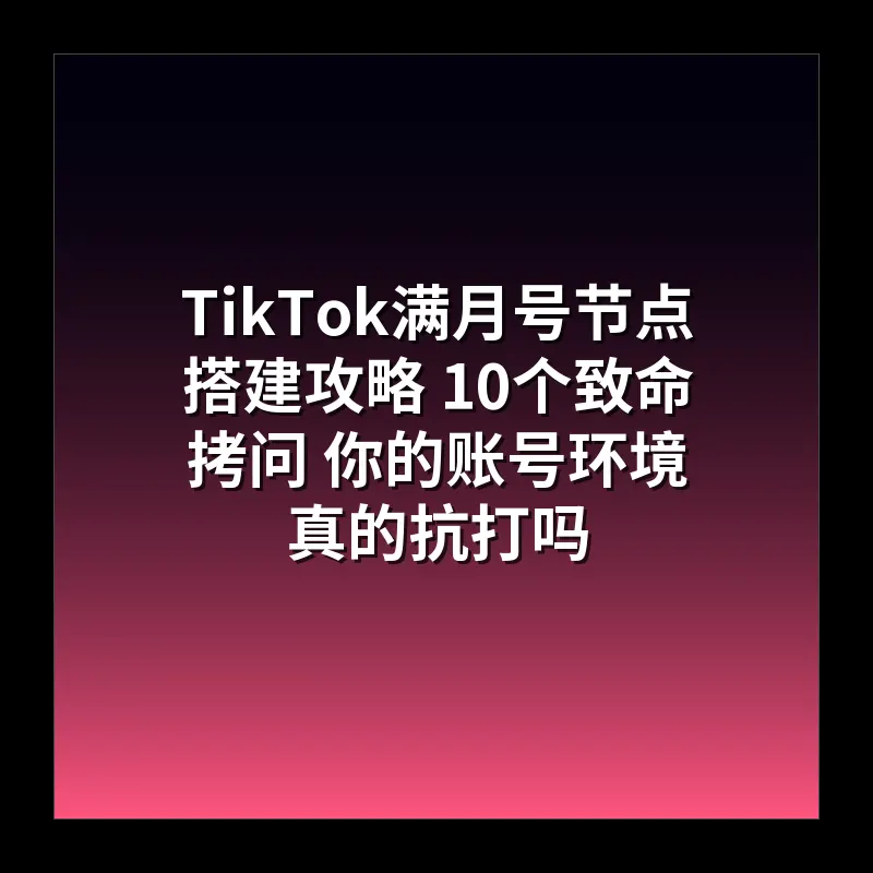 TikTok满月号节点搭建攻略 10个致命拷问 你的账号环境真的抗打吗
