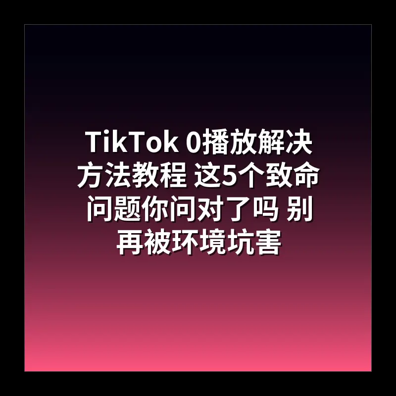 TikTok 0播放解决方法教程 这5个致命问题你问对了吗 别再被环境坑害