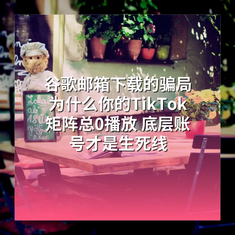 谷歌邮箱下载的骗局 为什么你的TikTok矩阵总0播放 底层账号才是生死线