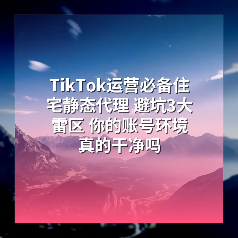 TikTok运营必备住宅静态代理 避坑3大雷区 你的账号环境真的干净吗
