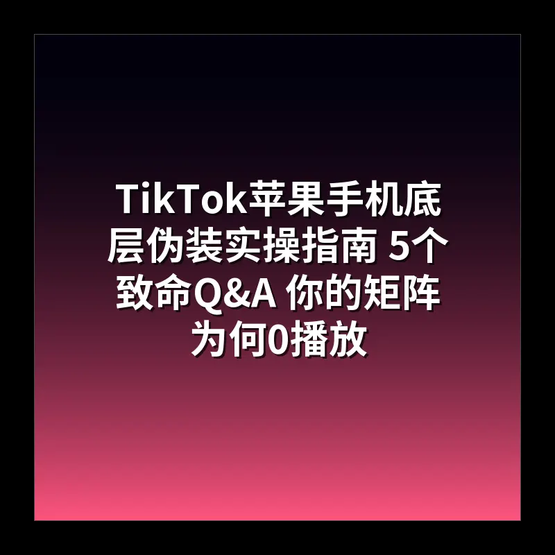 TikTok苹果手机底层伪装实操指南 5个致命Q&A 你的矩阵为何0播放