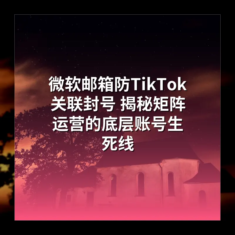 微软邮箱防TikTok关联封号 揭秘矩阵运营的底层账号生死线