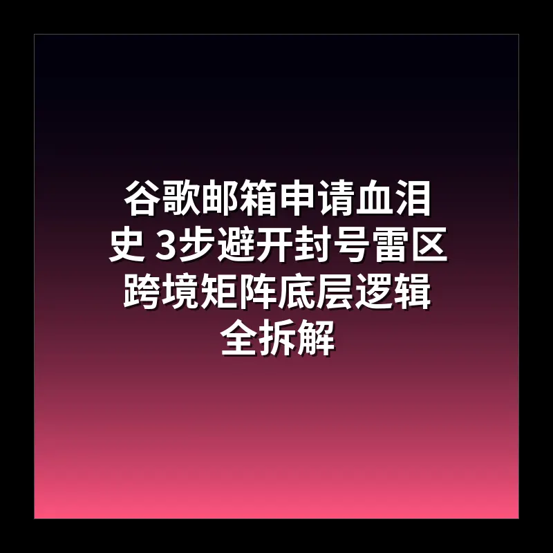 谷歌邮箱申请血泪史 3步避开封号雷区 跨境矩阵底层逻辑全拆解