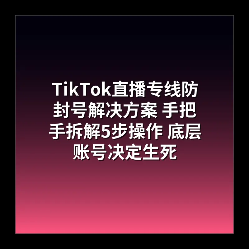 TikTok直播专线防封号解决方案 手把手拆解5步操作 底层账号决定生死