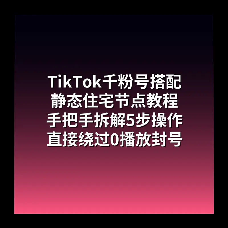 TikTok千粉号搭配静态住宅节点教程 手把手拆解5步操作 直接绕过0播放封号