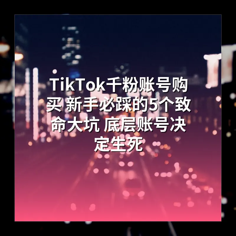 TikTok千粉账号购买 新手必踩的5个致命大坑 底层账号决定生死