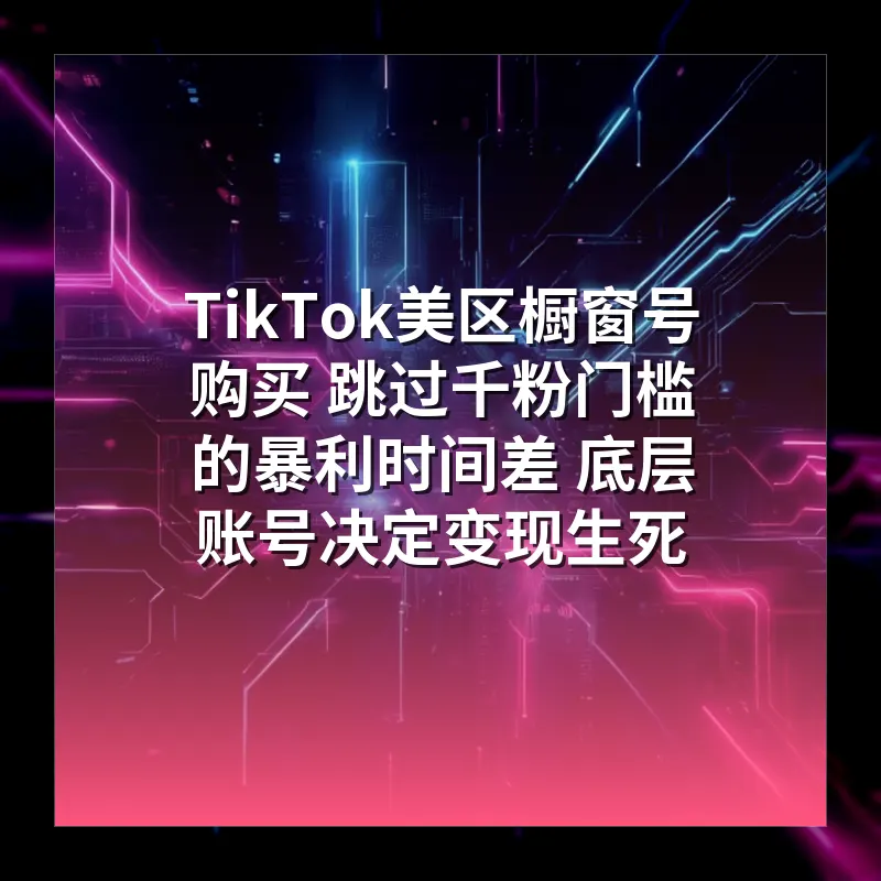 TikTok美区橱窗号购买 跳过千粉门槛的暴利时间差 底层账号决定变现生死