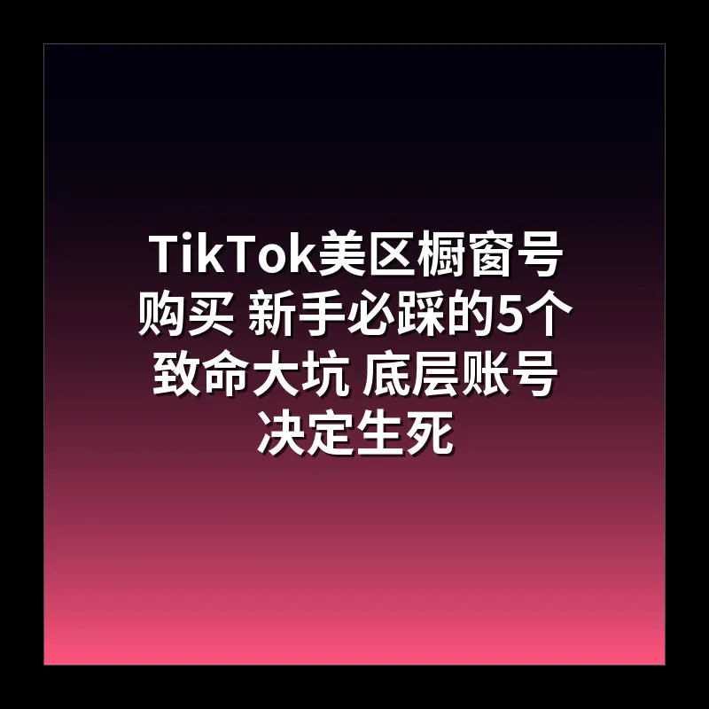 TikTok美区橱窗号购买 新手必踩的5个致命大坑 底层账号决定生死