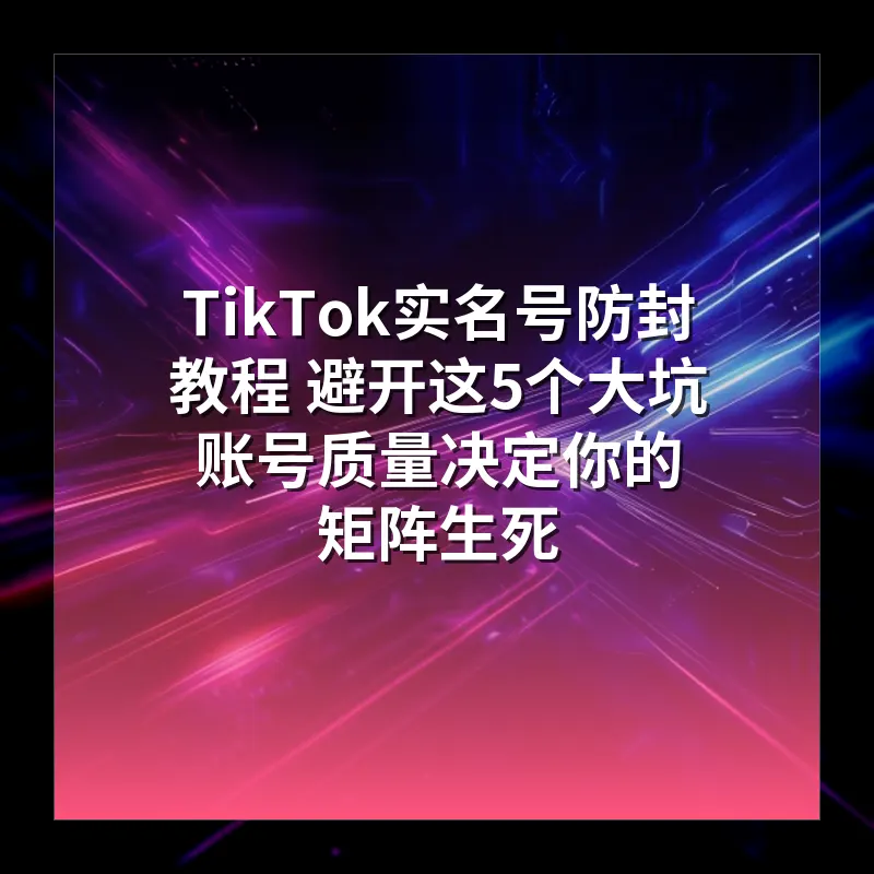 TikTok实名号防封教程 避开这5个大坑 账号质量决定你的矩阵生死