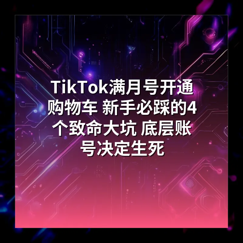 TikTok满月号开通购物车 新手必踩的4个致命大坑 底层账号决定生死