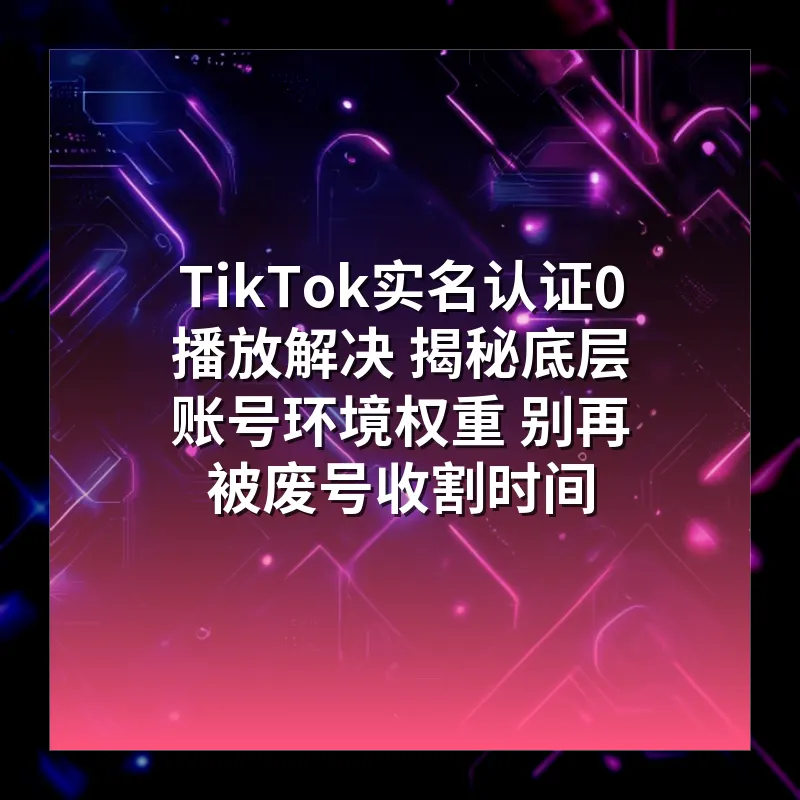 TikTok实名认证0播放解决 揭秘底层账号环境权重 别再被废号收割时间