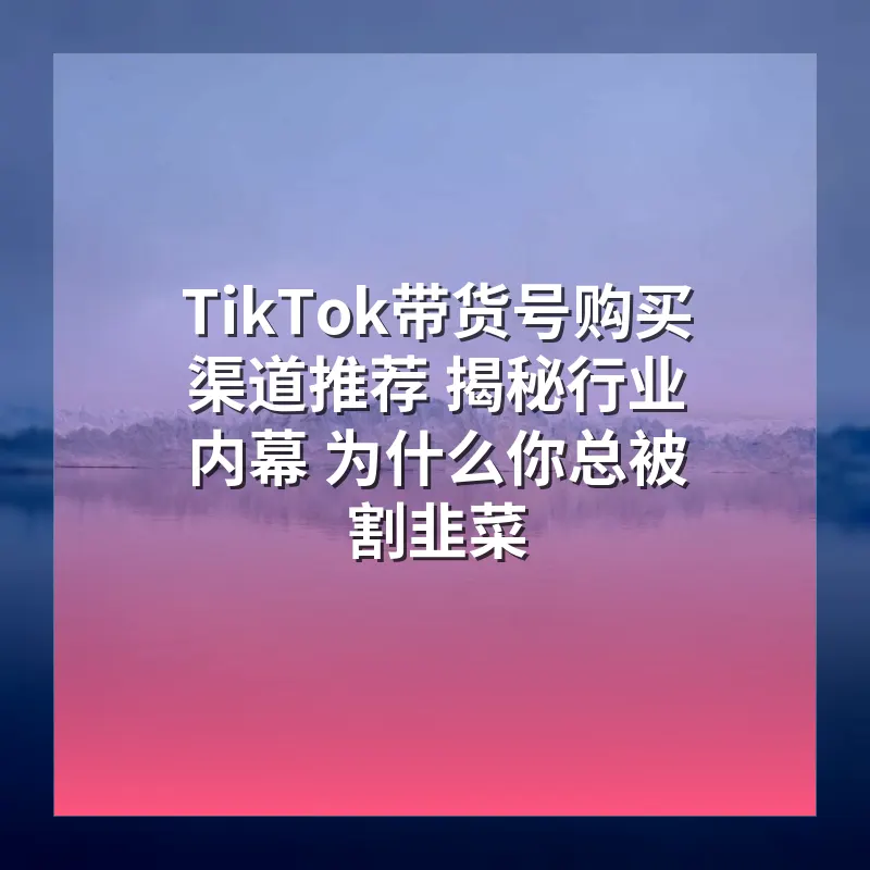 TikTok带货号购买渠道推荐 揭秘行业内幕 为什么你总被割韭菜