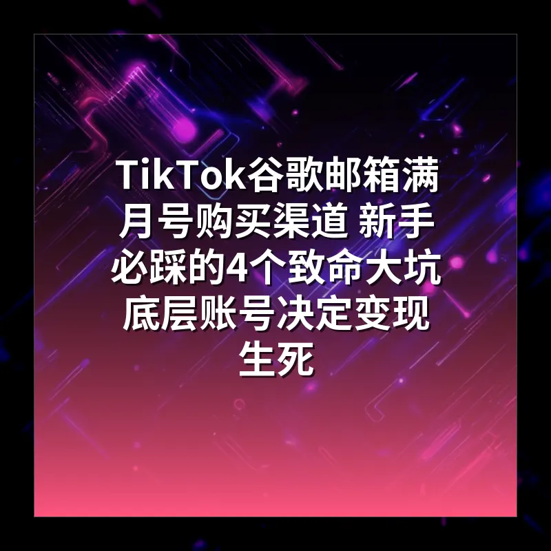 TikTok谷歌邮箱满月号购买渠道 新手必踩的4个致命大坑 底层账号决定变现生死