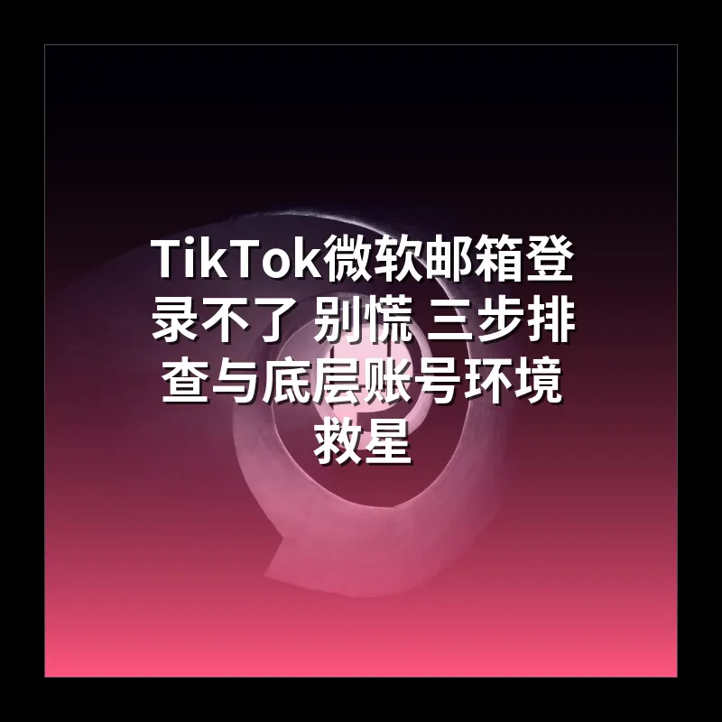 TikTok微软邮箱登录不了 别慌 三步排查与底层账号环境救星