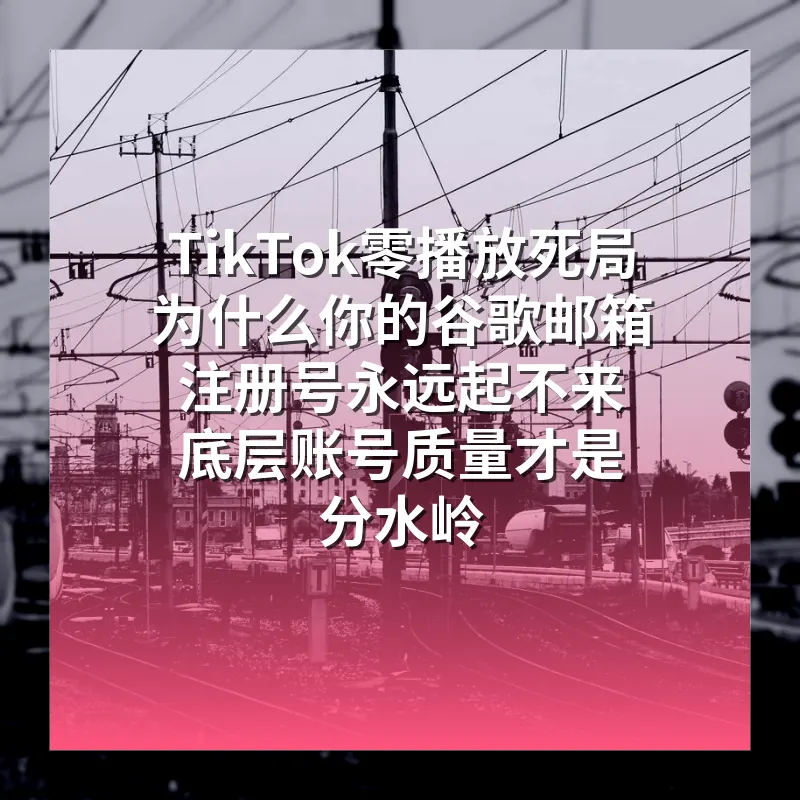 TikTok零播放死局 为什么你的谷歌邮箱注册号永远起不来 底层账号质量才是分水岭