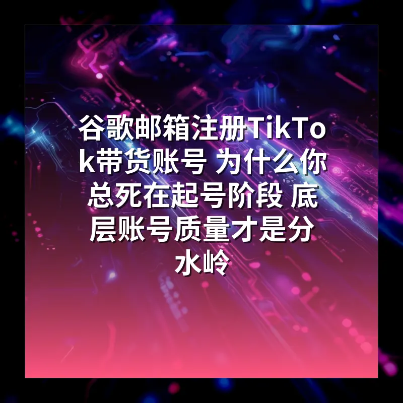 谷歌邮箱注册TikTok带货账号 为什么你总死在起号阶段 底层账号质量才是分水岭