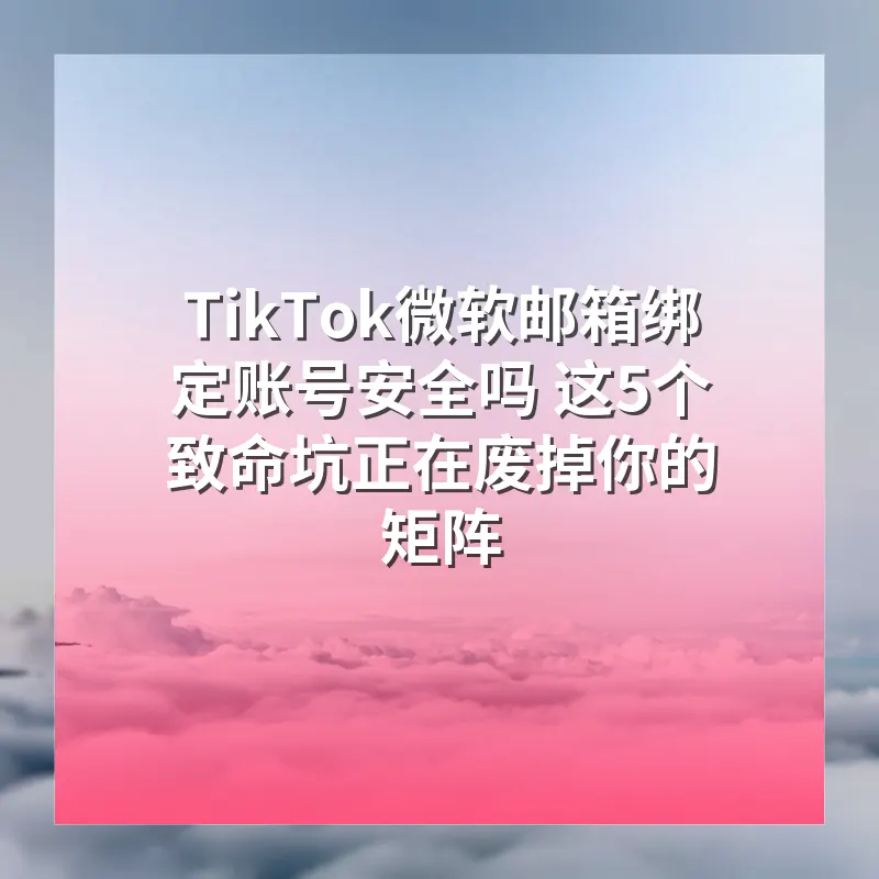 TikTok微软邮箱绑定账号安全吗 这5个致命坑正在废掉你的矩阵