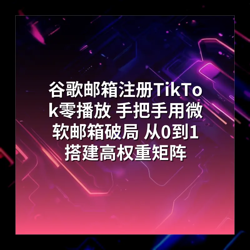 谷歌邮箱注册TikTok零播放 手把手用微软邮箱破局 从0到1搭建高权重矩阵