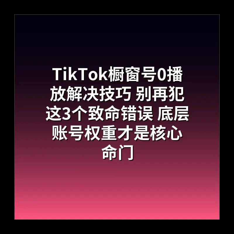 TikTok橱窗号0播放解决技巧 别再犯这3个致命错误 底层账号权重才是核心命门
