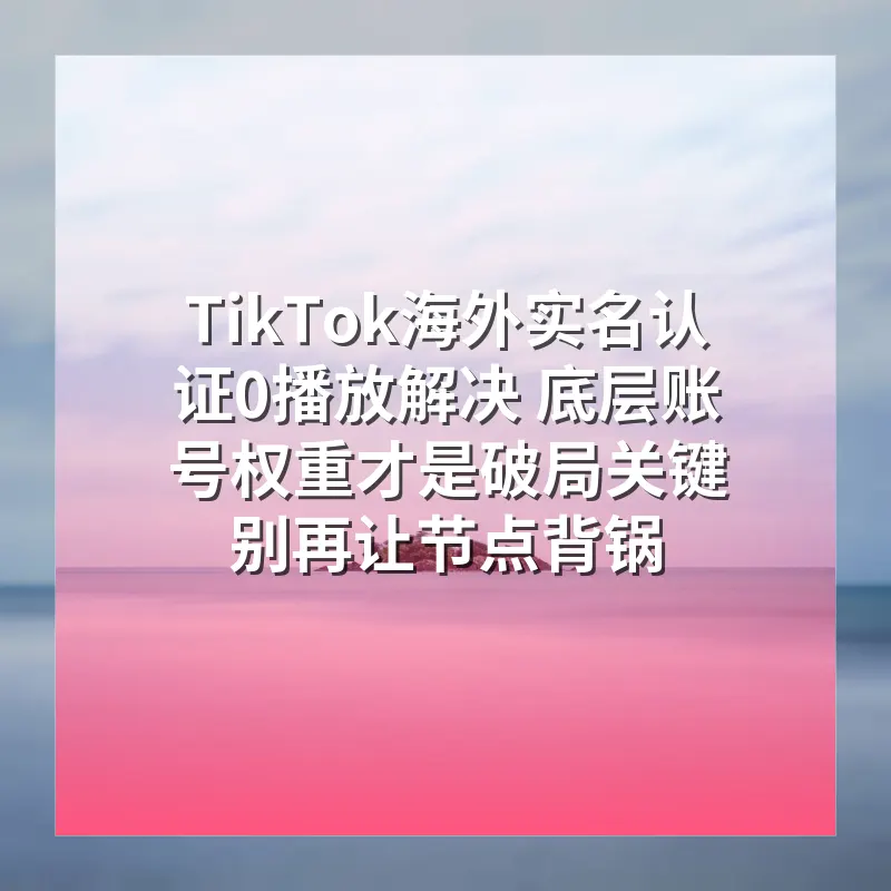 TikTok海外实名认证0播放解决 底层账号权重才是破局关键 别再让节点背锅
