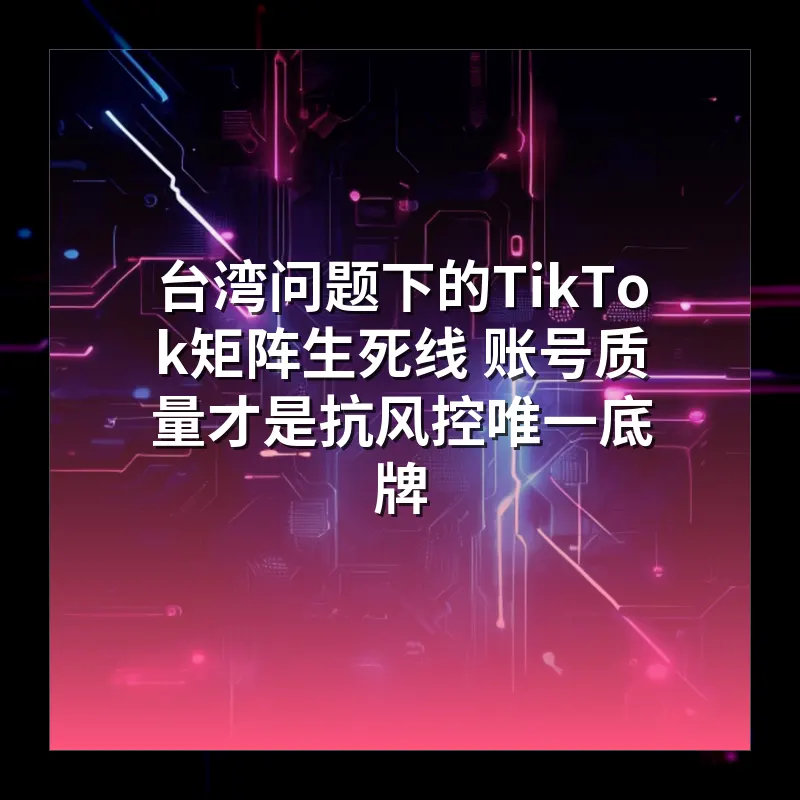 台湾问题下的TikTok矩阵生死线 账号质量才是抗风控唯一底牌