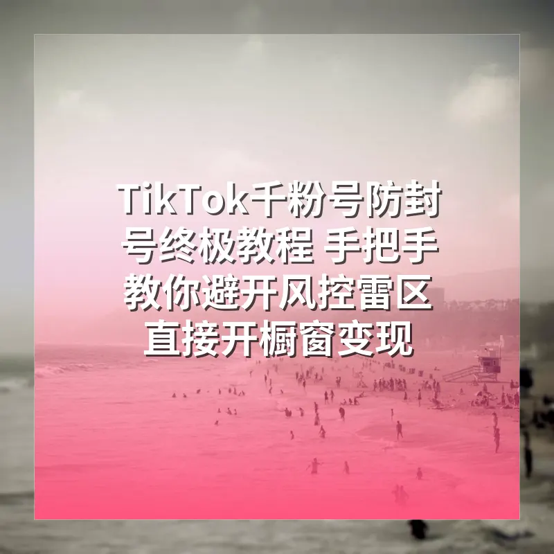 TikTok千粉号防封号终极教程 手把手教你避开风控雷区 直接开橱窗变现