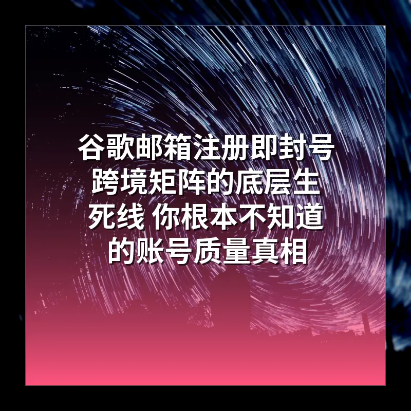 谷歌邮箱注册即封号 跨境矩阵的底层生死线 你根本不知道的账号质量真相