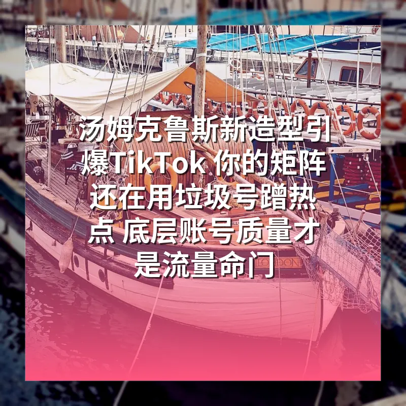 汤姆克鲁斯新造型引爆TikTok 你的矩阵还在用垃圾号蹭热点 底层账号质量才是流量命门