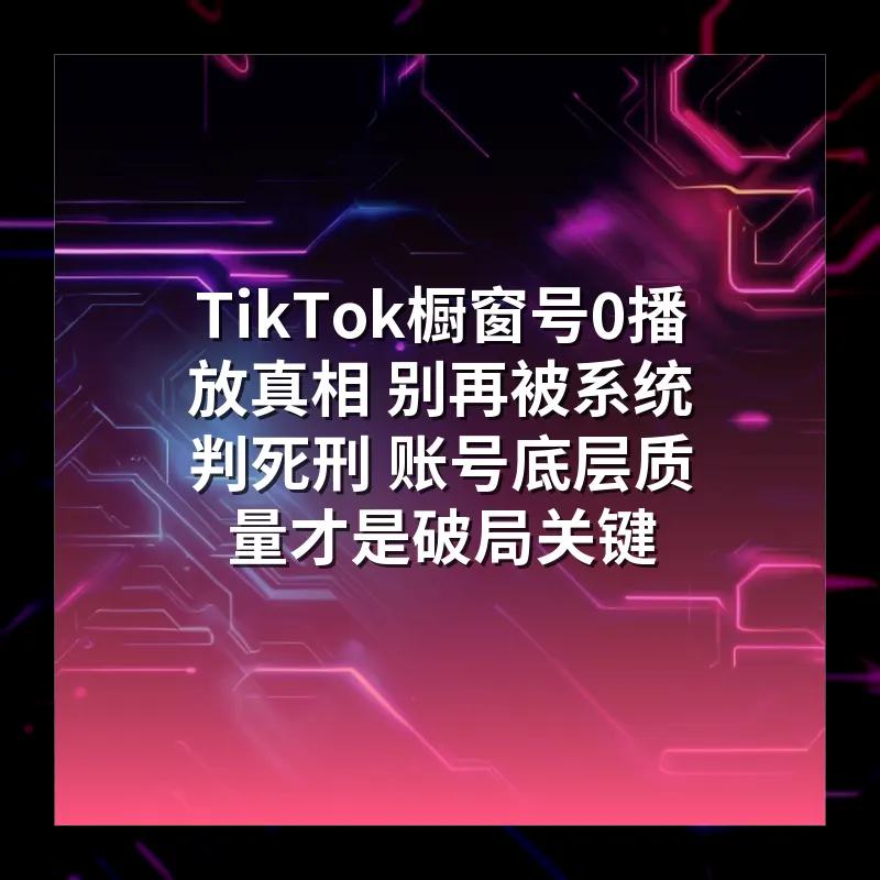 TikTok橱窗号0播放真相 别再被系统判死刑 账号底层质量才是破局关键