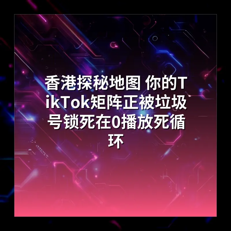 香港探秘地图 你的TikTok矩阵正被垃圾号锁死在0播放死循环