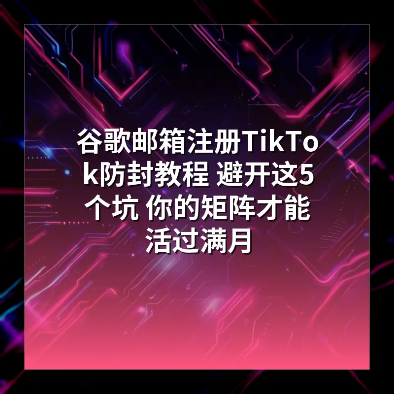 谷歌邮箱注册TikTok防封教程 避开这5个坑 你的矩阵才能活过满月