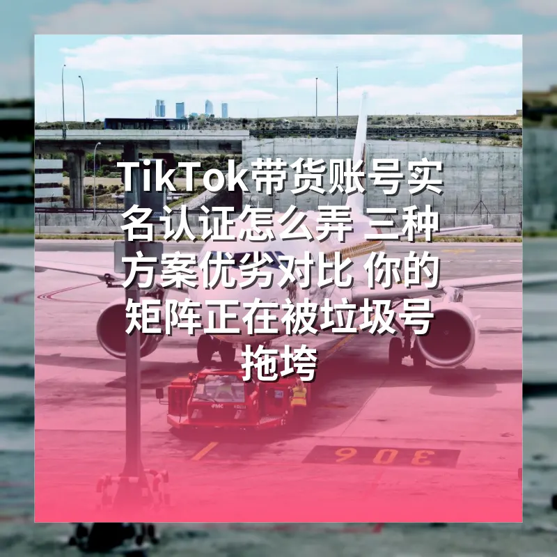 TikTok带货账号实名认证怎么弄 三种方案优劣对比 你的矩阵正在被垃圾号拖垮