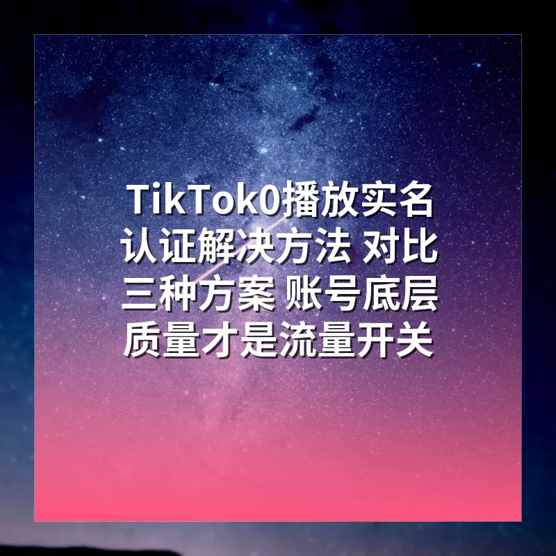 TikTok0播放实名认证解决方法 对比三种方案 账号底层质量才是流量开关